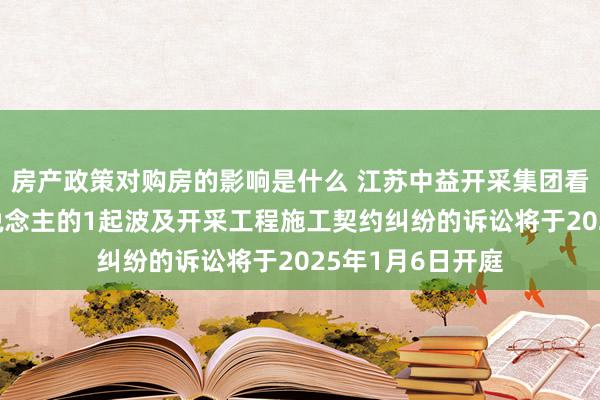 房产政策对购房的影响是什么 江苏中益开采集团看成原告/上诉东说念主的1起波及开采工程施工契约纠纷的诉讼将于2025年1月6日开庭