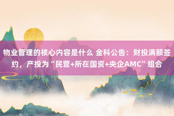 物业管理的核心内容是什么 金科公告：财投满额签约，产投为“民营+所在国资+央企AMC”组合