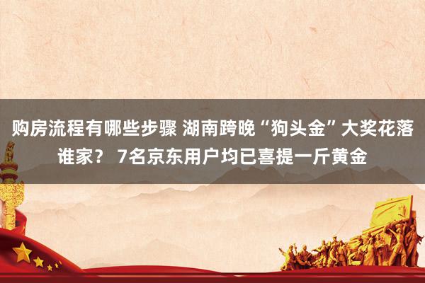 购房流程有哪些步骤 湖南跨晚“狗头金”大奖花落谁家？ 7名京东用户均已喜提一斤黄金