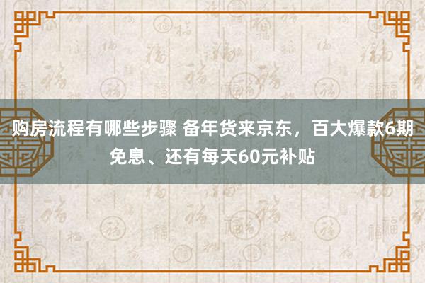 购房流程有哪些步骤 备年货来京东，百大爆款6期免息、还有每天60元补贴