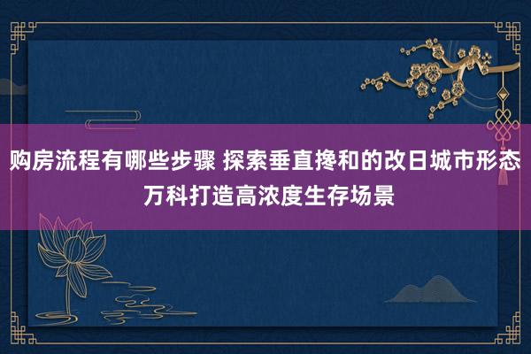 购房流程有哪些步骤 探索垂直搀和的改日城市形态 万科打造高浓度生存场景