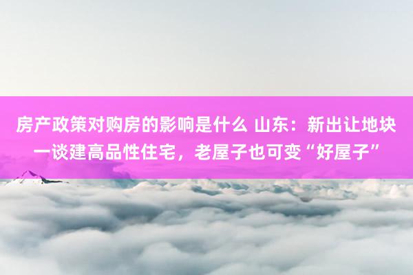 房产政策对购房的影响是什么 山东：新出让地块一谈建高品性住宅，老屋子也可变“好屋子”