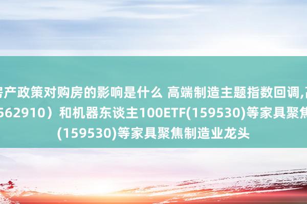 房产政策对购房的影响是什么 高端制造主题指数回调,高端制造ETF(562910）和机器东谈主100ETF(159530)等家具聚焦制造业龙头