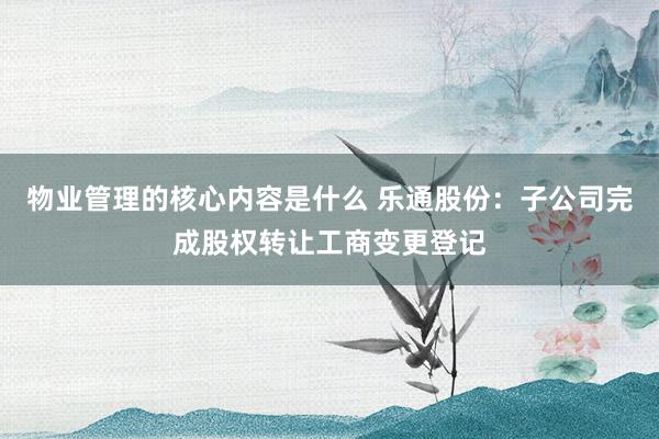 物业管理的核心内容是什么 乐通股份：子公司完成股权转让工商变更登记