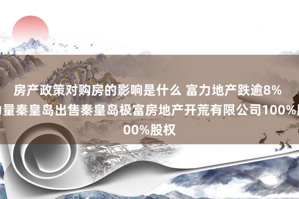 房产政策对购房的影响是什么 富力地产跌逾8% 向力量秦皇岛出售秦皇岛极富房地产开荒有限公司100%股权