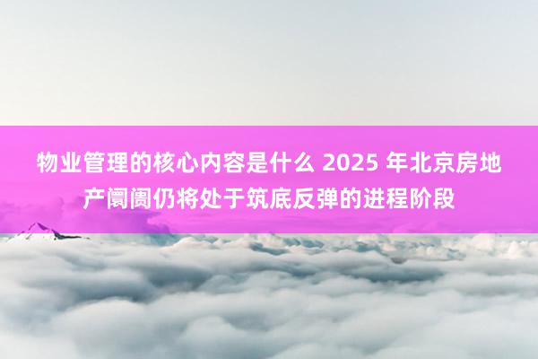 物业管理的核心内容是什么 2025 年北京房地产阛阓仍将处于筑底反弹的进程阶段