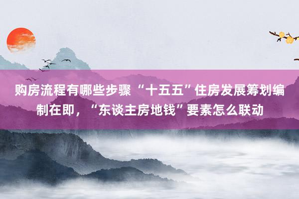 购房流程有哪些步骤 “十五五”住房发展筹划编制在即，“东谈主房地钱”要素怎么联动