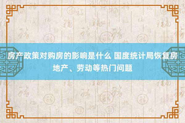 房产政策对购房的影响是什么 国度统计局恢复房地产、劳动等热门问题