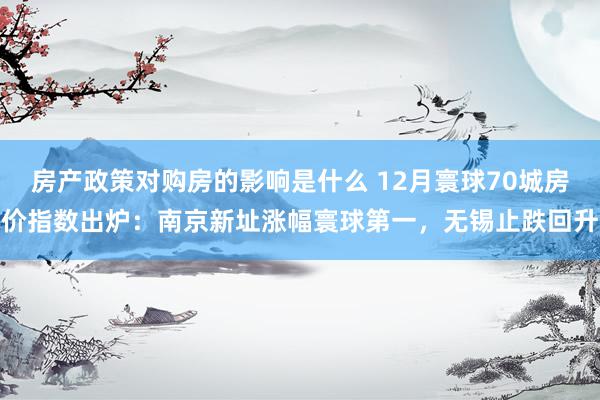 房产政策对购房的影响是什么 12月寰球70城房价指数出炉：南京新址涨幅寰球第一，无锡止跌回升