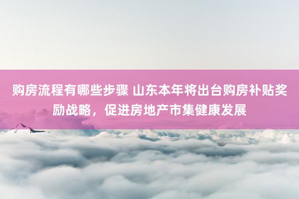 购房流程有哪些步骤 山东本年将出台购房补贴奖励战略，促进房地产市集健康发展