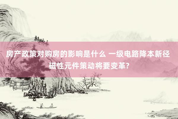 房产政策对购房的影响是什么 一级电路降本新径 磁性元件策动将要变革?