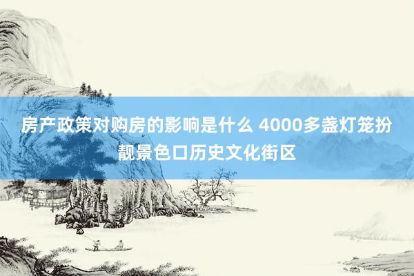 房产政策对购房的影响是什么 4000多盏灯笼扮靓景色口历史文化街区