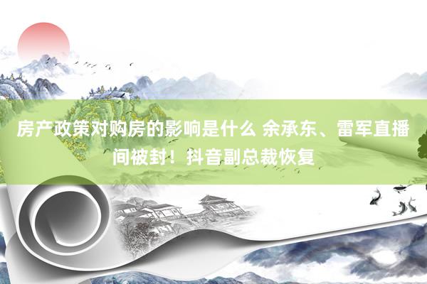 房产政策对购房的影响是什么 余承东、雷军直播间被封！抖音副总裁恢复