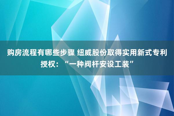 购房流程有哪些步骤 纽威股份取得实用新式专利授权：“一种阀杆安设工装”