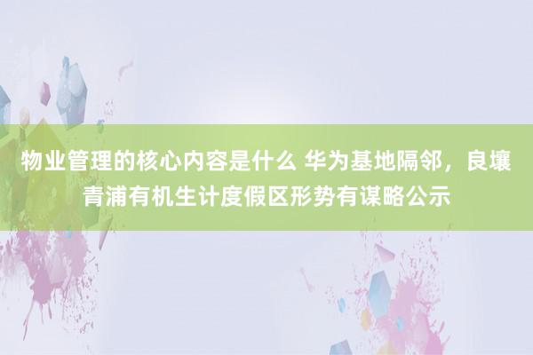 物业管理的核心内容是什么 华为基地隔邻，良壤青浦有机生计度假区形势有谋略公示