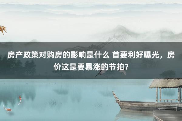 房产政策对购房的影响是什么 首要利好曝光，房价这是要暴涨的节拍？