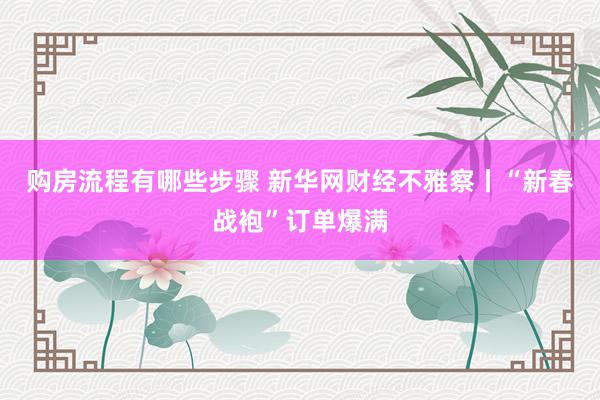 购房流程有哪些步骤 新华网财经不雅察丨“新春战袍”订单爆满