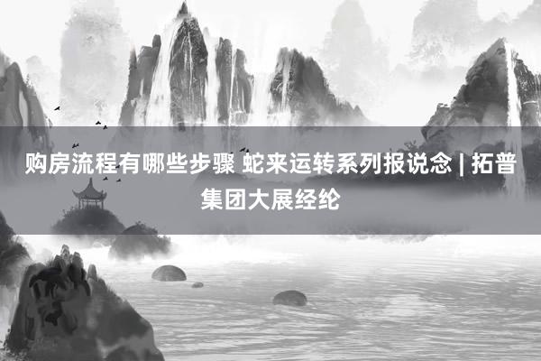 购房流程有哪些步骤 蛇来运转系列报说念 | 拓普集团大展经纶