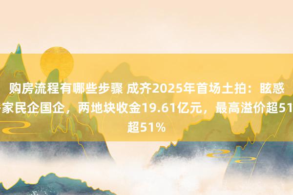 购房流程有哪些步骤 成齐2025年首场土拍：眩惑多家民企国企，两地块收金19.61亿元，最高溢价超51%