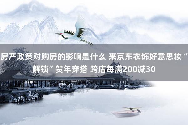 房产政策对购房的影响是什么 来京东衣饰好意思妆“解锁”贺年穿搭 跨店每满200减30