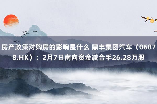 房产政策对购房的影响是什么 鼎丰集团汽车（06878.HK）：2月7日南向资金减合手26.28万股