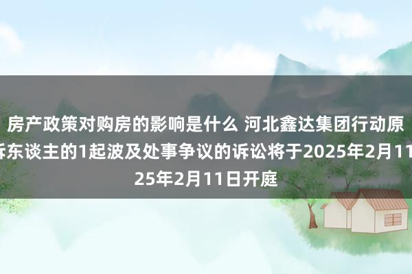 房产政策对购房的影响是什么 河北鑫达集团行动原告/上诉东谈主的1起波及处事争议的诉讼将于2025年2月11日开庭