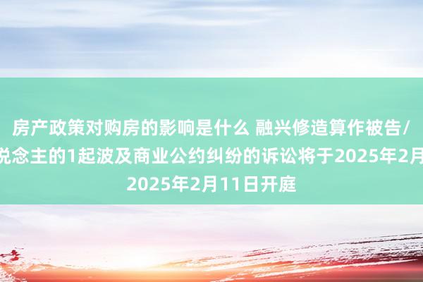 房产政策对购房的影响是什么 融兴修造算作被告/被上诉东说念主的1起波及商业公约纠纷的诉讼将于2025年2月11日开庭