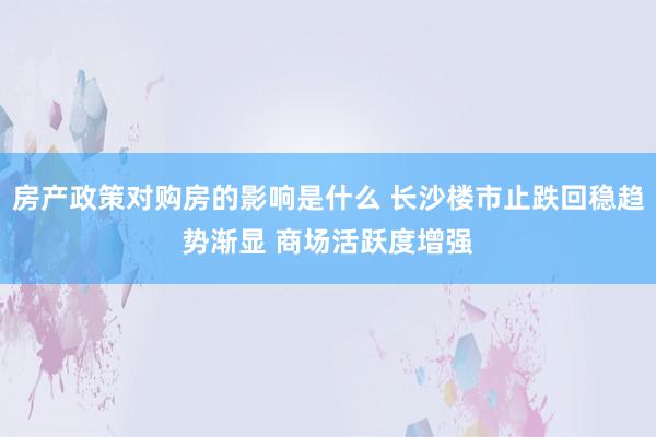 房产政策对购房的影响是什么 长沙楼市止跌回稳趋势渐显 商场活跃度增强