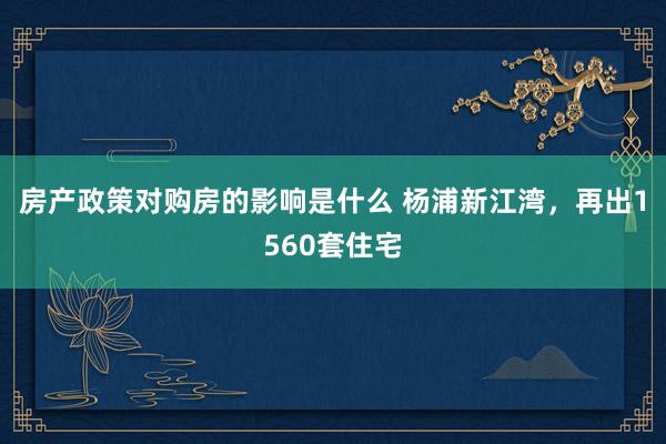 房产政策对购房的影响是什么 杨浦新江湾，再出1560套住宅