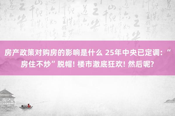 房产政策对购房的影响是什么 25年中央已定调: “房住不炒”脱帽! 楼市澈底狂欢! 然后呢?