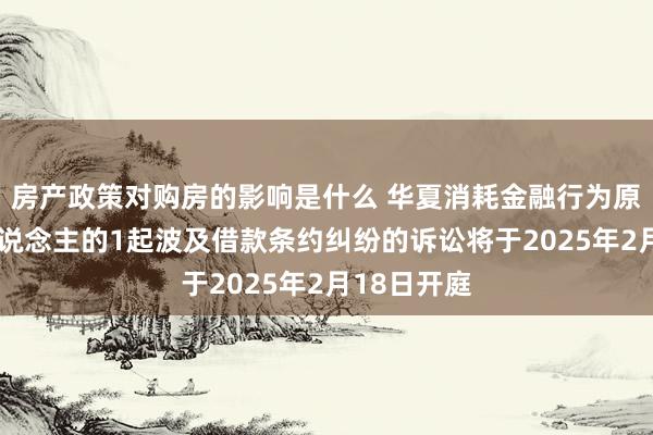 房产政策对购房的影响是什么 华夏消耗金融行为原告/上诉东说念主的1起波及借款条约纠纷的诉讼将于2025年2月18日开庭