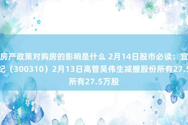 房产政策对购房的影响是什么 2月14日股市必读：宜通世纪（300310）2月13日高管吴伟生减握股份所有27.5万股