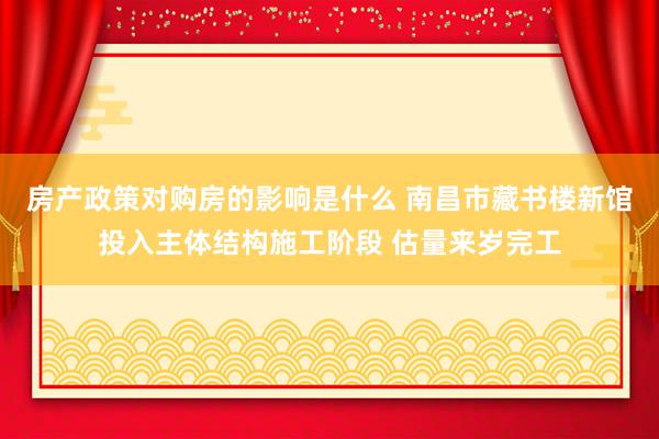 房产政策对购房的影响是什么 南昌市藏书楼新馆投入主体结构施工阶段 估量来岁完工