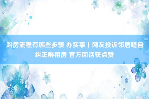 购房流程有哪些步骤 办实事丨网友投诉邻居暗自纠正群租房 官方回话获点赞