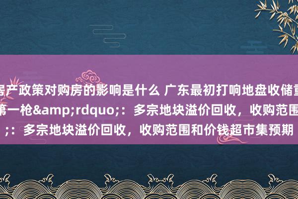 房产政策对购房的影响是什么 广东最初打响地盘收储重启&ldquo;第一枪&rdquo;：多宗地块溢价回收，收购范围和价钱超市集预期