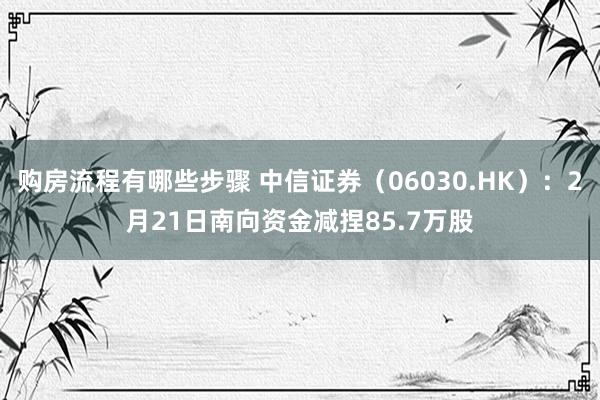 购房流程有哪些步骤 中信证券（06030.HK）：2月21日南向资金减捏85.7万股