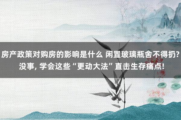 房产政策对购房的影响是什么 闲置玻璃瓶舍不得扔? 没事, 学会这些“更动大法”直击生存痛点!