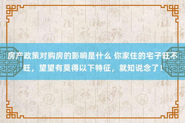 房产政策对购房的影响是什么 你家住的宅子旺不旺，望望有莫得以下特征，就知说念了！