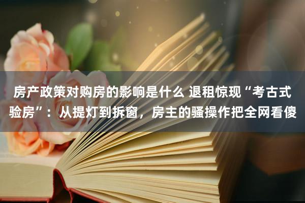 房产政策对购房的影响是什么 退租惊现“考古式验房”：从提灯到拆窗，房主的骚操作把全网看傻