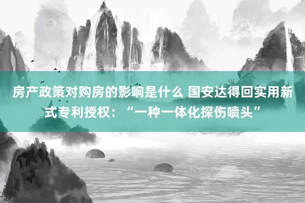 房产政策对购房的影响是什么 国安达得回实用新式专利授权：“一种一体化探伤喷头”