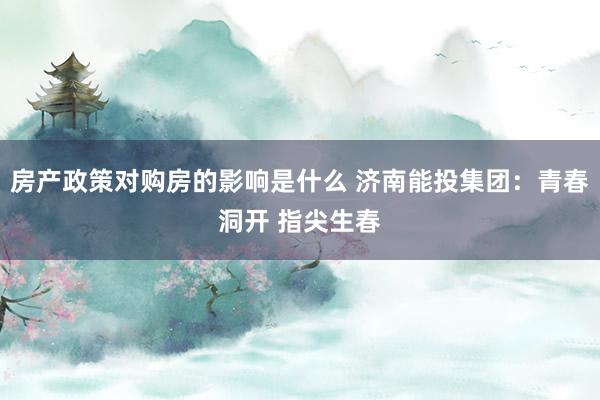 房产政策对购房的影响是什么 济南能投集团：青春洞开 指尖生春