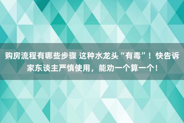 购房流程有哪些步骤 这种水龙头“有毒”！快告诉家东谈主严慎使用，能劝一个算一个！