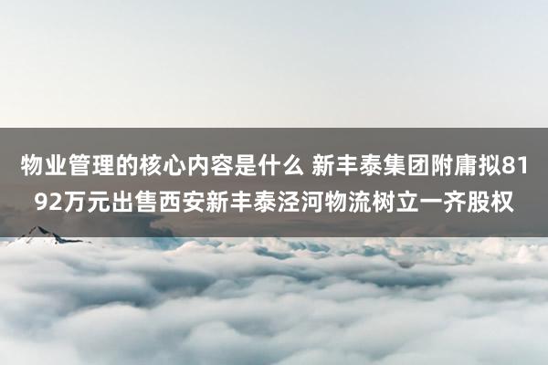 物业管理的核心内容是什么 新丰泰集团附庸拟8192万元出售西安新丰泰泾河物流树立一齐股权