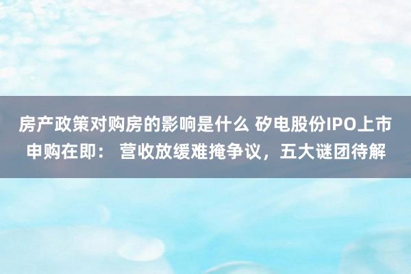 房产政策对购房的影响是什么 矽电股份IPO上市申购在即： 营收放缓难掩争议，五大谜团待解