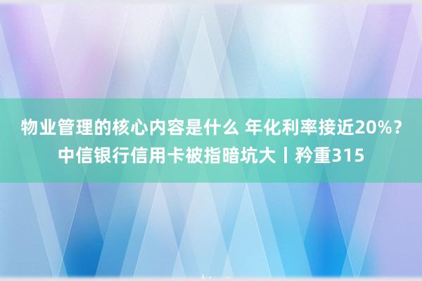 物业管理的核心内容是什么 年化利率接近20%？中信银行信用卡被指暗坑大丨矜重315