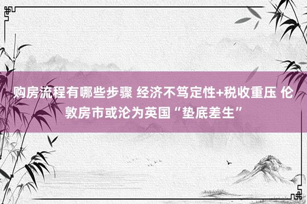 购房流程有哪些步骤 经济不笃定性+税收重压 伦敦房市或沦为英国“垫底差生”